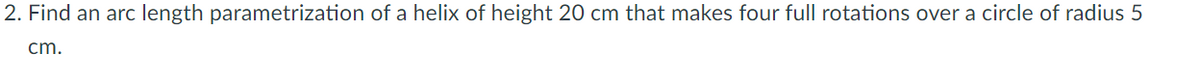 2. Find an arc length parametrization of a helix of height 20 cm that makes four full rotations over a circle of radius 5
cm.
