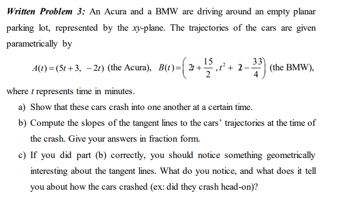 Written Problem 3: An Acura and a BMW are driving around an empty planar
parking lot, represented by the xy-plane. The trajectories of the cars are given
parametrically by
A(t) =(5t +3, – 21) (the Acura), B(t)=| 21 +-
15
,t² + 2
2
33
-* (the BMW),
4
where t represents time in minutes.
a) Show that these cars crash into one another at a certain time.
b) Compute the slopes of the tangent lines to the cars' trajectories at the time of
the crash. Give your answers in fraction form.
c) If you did part (b) correctly, you should notice something geometrically
interesting about the tangent lines. What do you notice, and what does it tell
you about how the cars crashed (ex: did they crash head-on)?
