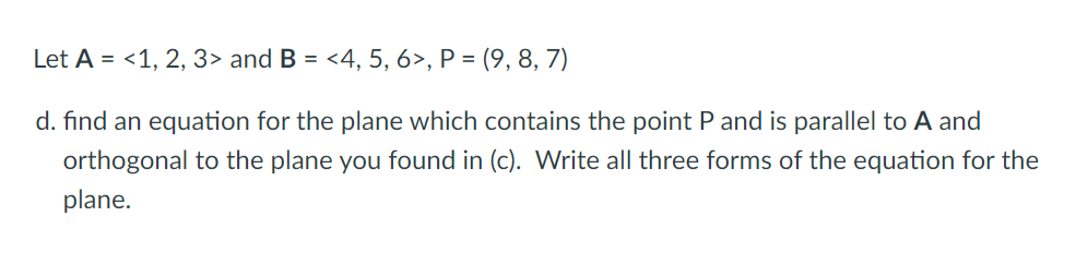 Let A = <1, 2, 3> and B =
<4, 5, 6>, P = (9, 8, 7)
d. find an equation for the plane which contains the point Pand is parallel to A and
orthogonal to the plane you found in (c). Write all three forms of the equation for the
plane.
