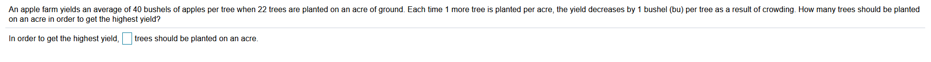 An apple tarm yıclds an average of 40 bushek ot apples per tree when Z2 trces ae planted on an acre ot ground. Each tmc 1 more tree s planted per acre, the yicid decrcases by 1 bushel (bu per tren as a result ot crowding. How many troes should be planted
on an acre in order to get the highest yicld?
In uider lu yel lhe tighest yield,
bees stould be planlud ul un acre.
