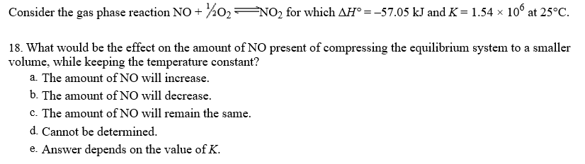 Consider the gas phase reaction NO + %02=NO2 for which AH° = -57.05 kJ and K= 1.54 × 10° at 25°C.
18. What would be the effect on the amount of NO present of compressing the equilibrium system to a smaller
volume, while keeping the temperature constant?
a. The amount ofNO will increase.
b. The amount of NO will decrease.
c. The amount of NO will remain the same.
d. Cannot be determined.
e. Answer depends on the value of K.
