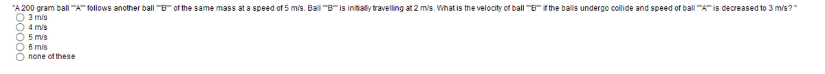 "A 200 gram ball "A follows another ball "B of the same mass at a speed of 5 m/s. Ball "B" is initially travelling at 2 m/s. What is the velocity of ball "B" if the balls undergo collide and speed of ball "A is decreased to 3 m/s?"
O 3 m/s
O 4 m/s
O 5 m/s
O 6 m/s
O none of these
