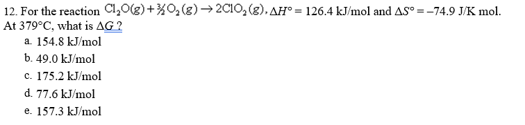 12. For the reaction Cl,0(g)+%O2(g) → 2C10, (g), AH° = 126.4 kJ/mol and AS° =-74.9 J/K mol.
At 379°C, what is AG ?
a. 154.8 kJ/mol
b. 49.0 kJ/mol
c. 175.2 kJ/mol
d. 77.6 kJ/mol
e. 157.3 kJ/mol
