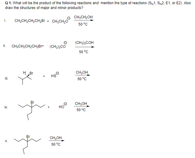 Q 1. What will be the product of the following reactions and mention the type of reactions (S1, Sy2, E1, or E2). Also
draw the structures of major and minor products?
CH;CH2OH
i.
CH;CH;CH2CH,Br
CH;CH20
50 °C
(CH3)3COH
i.
CH;CH2CH2CH2Br+ (CH3)3CO
50 °C
H Br
CH;OH
HS
ii.
50 °C
yu.
Br
CH;OH
iv.
но
50 °C
Br
CH;OH
V.
50 °C
