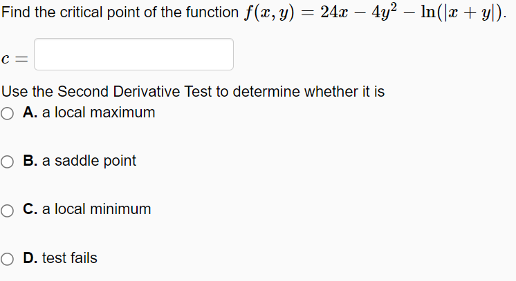 Find the critical point of the function f(x, y) = 24x – 4y2 – In(|x + y|).
-
c =
Use the Second Derivative Test to determine whether it is
O A. a local maximum
O B. a saddle point
O C. a local minimum
O D. test fails

