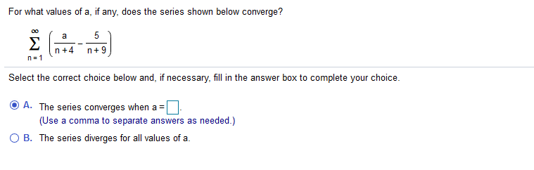 For what values of a, if any, does the series shown below converge?
00
a
5
Σ
n+4
n+ 9
n= 1
Select the correct choice below and, if necessary, fill in the answer box to complete your choice.
A. The series converges when a =
(Use a comma to separate answers as needed.)
B. The series diverges for all values of a.
