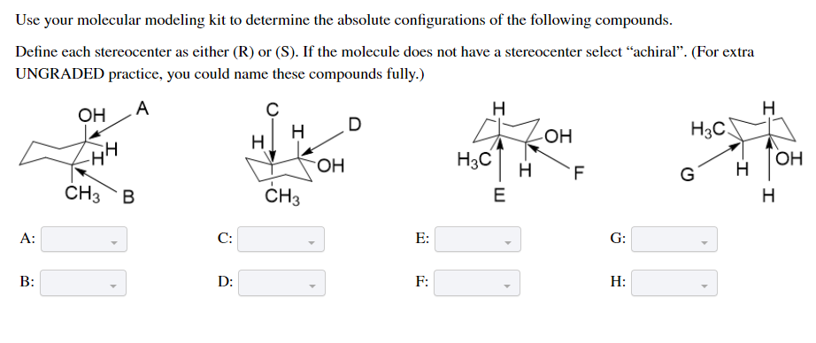 Use your molecular modeling kit to determine the absolute configurations of the following compounds.
Define each stereocenter as either (R) or (S). If the molecule does not have a stereocenter select “achiral". (For extra
UNGRADED practice, you could name these compounds fully.)
A
H
OH
H
H
H3C
ОН
H3C
H
OH
H
F
G
CH3 B
ČH3
E
H
A:
C:
E:
G:
D:
F:
H:
B:
