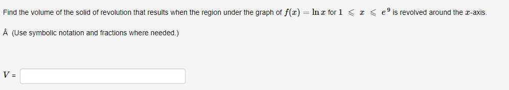 Find the volume of the solid of revolution that results when the region under the graph of f(x) = In x for 1 < x < e9 is revolved around the r-axis.
Â (Use symbolic notation and fractions where needed.)
V =
