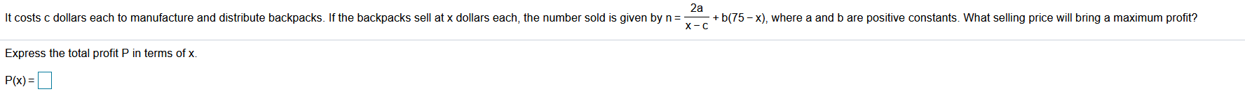 It costs c dollars each to manufacture and distribute backpacks. If the backpacks sell at x dollars each, the number sold is given by n =
+ b(75 – x), where a and b are positive constants. What selling price will bring a maximum profit?
X-C
