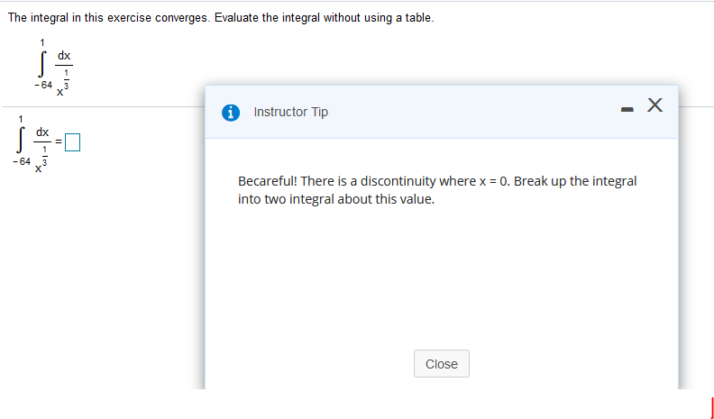 The integral in this exercise converges. Evaluate the integral without using a table.
dx
- 64
0 Instructor Tip
- X
1
dx
- 64
Becareful! There is a discontinuity where x = 0. Break up the integral
into two integral about this value.
Close
