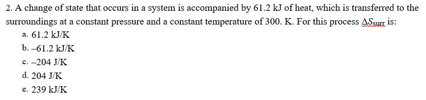2. A change of state that occurs in a system is accompanied by 61.2 kJ of heat, which is transferred to the
surroundings at a constant pressure and a constant temperature of 300. K. For this process ASsurr is:
a. 61.2 kJ/K
b. –61.2 kJ/K
c. -204 J/K
d. 204 J/K
e. 239 kJ/K
