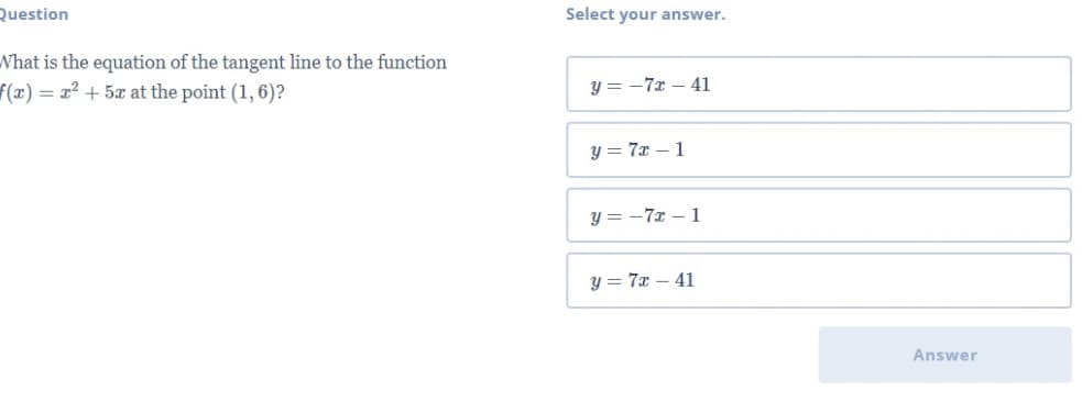 Question
Select your answer.
Nhat is the equation of the tangent line to the function
f(x) = x² + 5x at the point (1, 6)?
y = -7x – 41
y = 7x – 1
y = -7x – 1
y = 7x – 41
Answer
