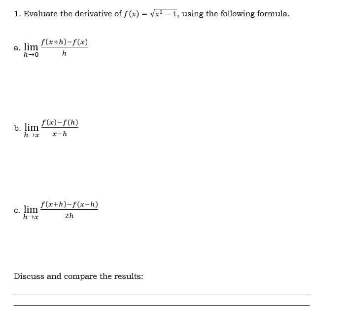 1. Evaluate the derivative of f(x) = Vx2 – 1, using the following formula.
f(x+h)-f(x)
a. lim
h-0
h
f (x)-f(h)
b. lim
h→x
x-h
f (x+h)-f(x-h)
с. lim
h+x
2h
Discuss and compare the results:
