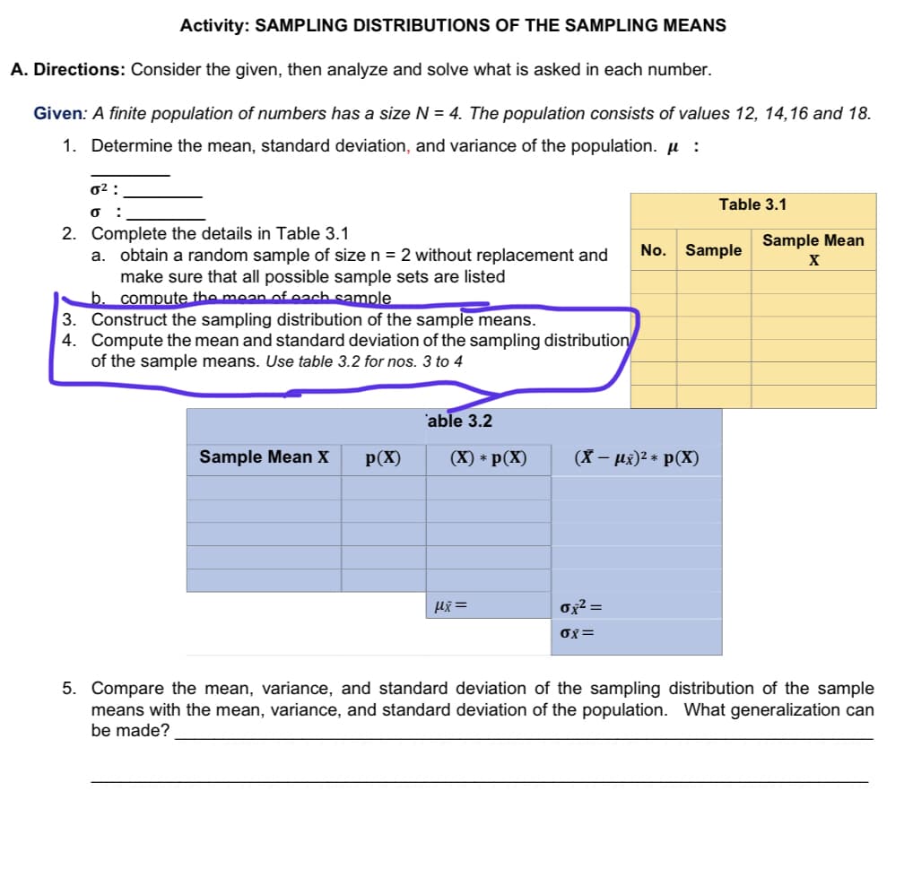 Activity: SAMPLING DISTRIBUTIONS OF THE SAMPLING MEANS
A. Directions: Consider the given, then analyze and solve what is asked in each number.
Given: A finite population of numbers has a size N = 4. The population consists of values 12, 14,16 and 18.
1. Determine the mean, standard deviation, and variance of the population. µ :
0² :
Table 3.1
:
2. Complete the details in Table 3.1
Sample Mean
No. Sample
obtain a random sample of size n = 2 without replacement and
make sure that all possible sample sets are listed
a.
compute the mean of each sample
3. Construct the sampling distribution of the sample means.
4. Compute the mean and standard deviation of the sampling distribution
of the sample means. Use table 3.2 for nos. 3 to 4
'able 3.2
Sample Mean X
p(X)
(X) * p(X)
(X – µx)2 * p(X)
Ox² =
OX=
5. Compare the mean, variance, and standard deviation of the sampling distribution of the sample
means with the mean, variance, and standard deviation of the population. What generalization can
be made?
