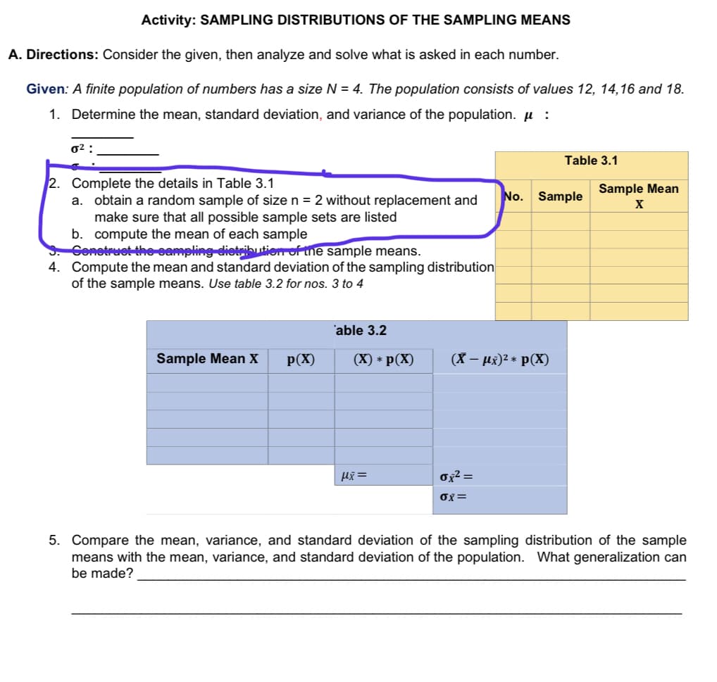 Activity: SAMPLING DISTRIBUTIONS OF THE SAMPLING MEANS
A. Directions: Consider the given, then analyze and solve what is asked in each number.
Given: A finite population of numbers has a size N = 4. The population consists of values 12, 14,16 and 18.
1. Determine the mean, standard deviation, and variance of the population. µ :
0² :
Table 3.1
2. Complete the details in Table 3.1
Sample Mean
No. Sample
obtain a random sample of size n = 2 without replacement and
make sure that all possible sample sets are listed
b. compute the mean of each sample
Cenetruet the eampling dietrikbutien of the sample means.
4. Compute the mean and standard deviation of the sampling distribution
of the sample means. Use table 3.2 for nos. 3 to 4
a.
'able 3.2
Sample Mean X
p(X)
(X) * p(X)
(X – µx)2 * p(X)
Ox² =
OX=
5. Compare the mean, variance, and standard deviation of the sampling distribution of the sample
means with the mean, variance, and standard deviation of the population. What generalization can
be made?
