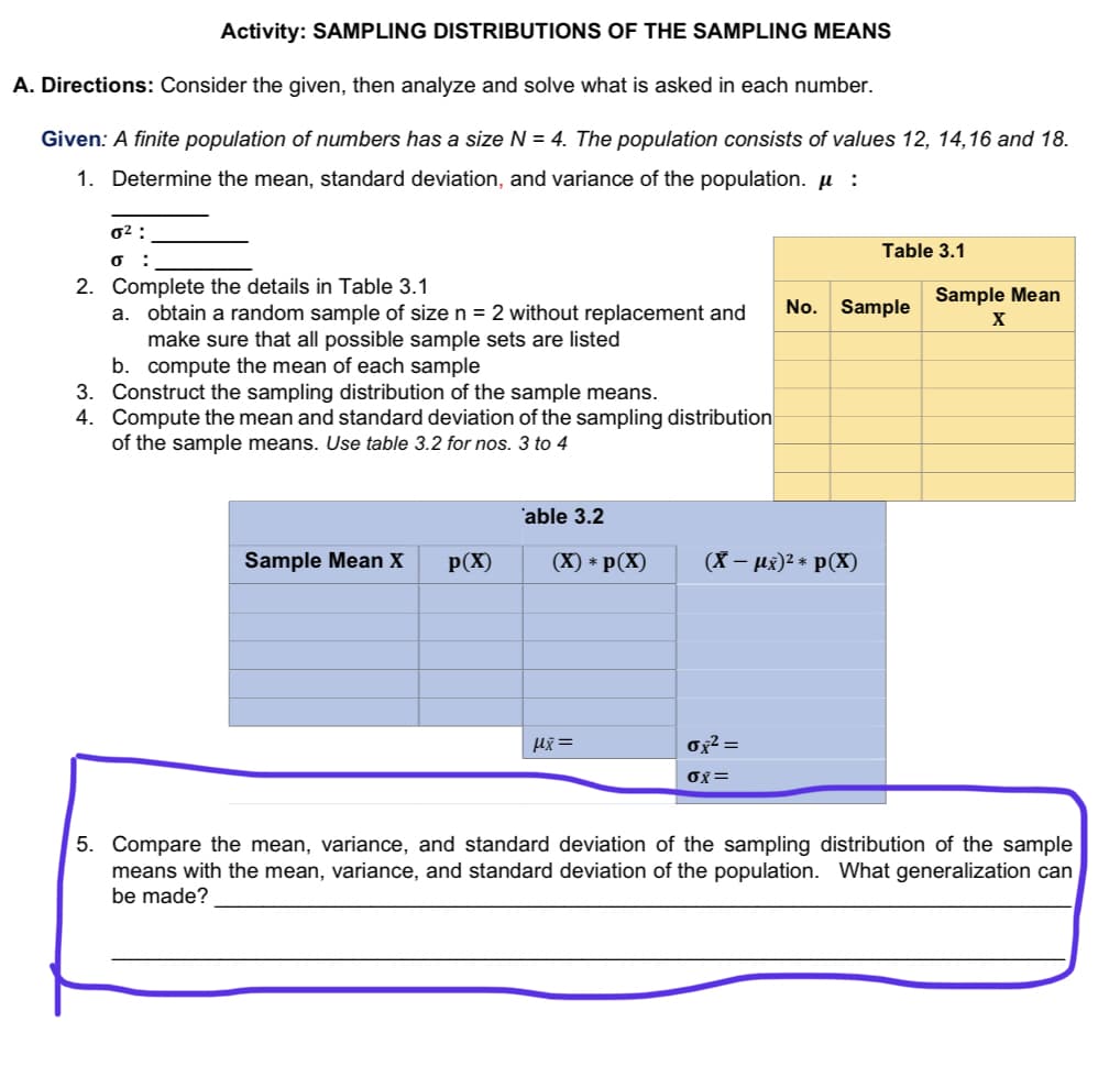 Activity: SAMPLING DISTRIBUTIONS OF THE SAMPLING MEANS
A. Directions: Consider the given, then analyze and solve what is asked in each number.
Given: A finite population of numbers has a size N = 4. The population consists of values 12, 14,16 and 18.
1. Determine the mean, standard deviation, and variance of the population. µ :
0² :
Table 3.1
:
2. Complete the details in Table 3.1
a. obtain a random sample of size n = 2 without replacement and
make sure that all possible sample sets are listed
b. compute the mean of each sample
3. Construct the sampling distribution of the sample means.
4. Compute the mean and standard deviation of the sampling distribution
of the sample means. Use table 3.2 for nos. 3 to 4
No. Sample
Sample Mean
'able 3.2
Sample Mean X
p(X)
(X) * p(X)
(X – µx)2 * p(X)
ox² =
OX=
5. Compare the mean, variance, and standard deviation of the sampling distribution of the sample
means with the mean, variance, and standard deviation of the population. What generalization can
be made?
