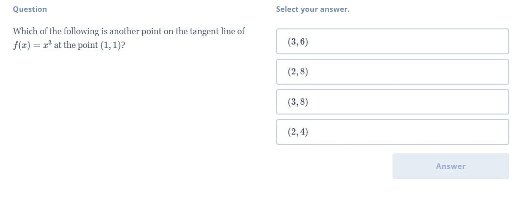 Question
Select your answer.
Which of the following is another point on the tangent line of
f(x) = x³ at the point (1, 1)?
(3, 6)
(2,8)
(3,8)
(2, 4)
Answer

