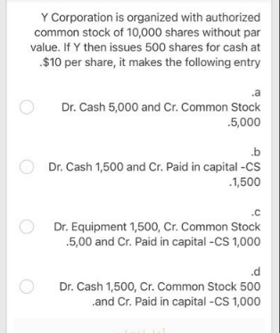 Y Corporation is organized with authorized
common stock of 10,000 shares without par
value. If Y then issues 500 shares for cash at
$10 per share, it makes the following entry
.a
Dr. Cash 5,000 and Cr. Common Stock
.5,000
.b
Dr. Cash 1,500 and Cr. Paid in capital -CS
.1,500
.c
Dr. Equipment 1,500, Cr. Common Stock
.5,00 and Cr. Paid in capital -CS 1,000
.d
Dr. Cash 1,500, Cr. Common Stock 500
.and Cr. Paid in capital -CS 1,000
