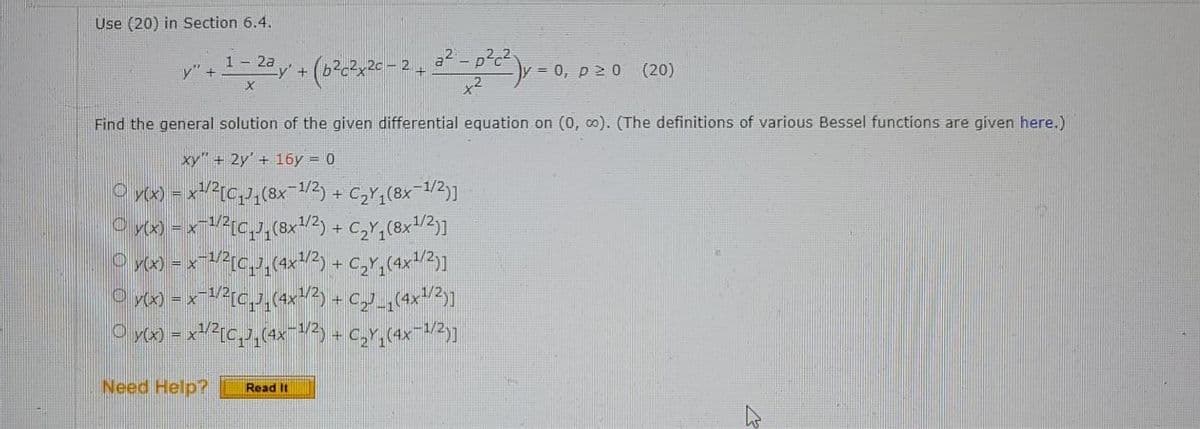Use (20) in Section 6.4.
1 - 2a
y" +
= 0, p 2 0
(20)
Find the general solution of the given differential equation on (0, co). (The definitions of various Bessel functions are given here.)
xy" + 2y' + 16y = 0
+
Need Help?
Read It
