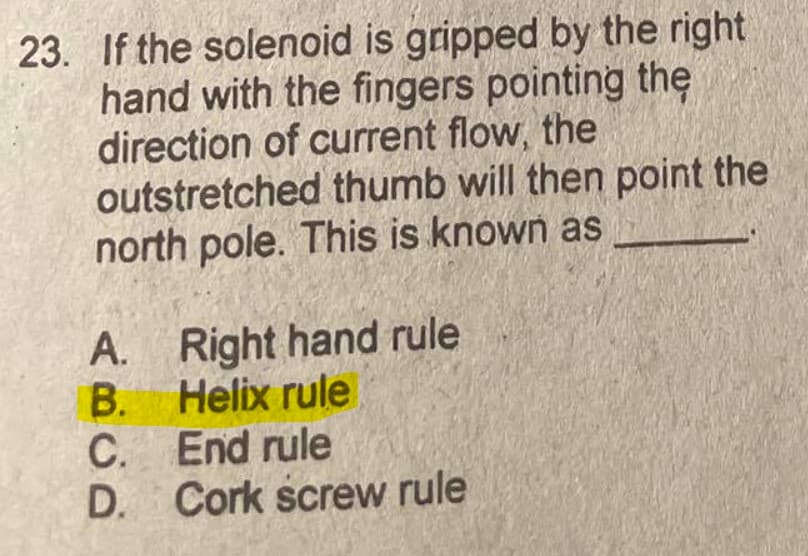 23. If the solenoid is gripped by the right
hand with the fingers pointing the
direction of current flow, the
outstretched thumb will then point the
north pole. This is known as
A. Right hand rule
В.
Helix rule
C. End rule
D. Cork screw rule
