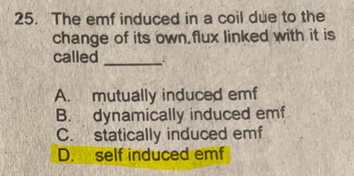 25. The emf induced in a coil due to the
change of its own.flux linked with it is
called
A. mutually induced emf
B. dynamically induced emf
C. statically induced emf
D. self induced emf
