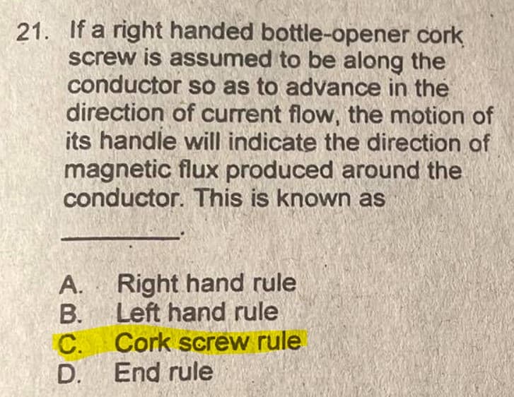 21. If a right handed bottle-opener cork
screw is assumed to be along the
conductor so as to advance in the
direction of current flow, the motion of
its handle will indicate the direction of
magnetic flux produced around the
conductor. This is known as
Right hand rule
B. Left hand rule
C. Cork screw rule
D. End rule
A.
