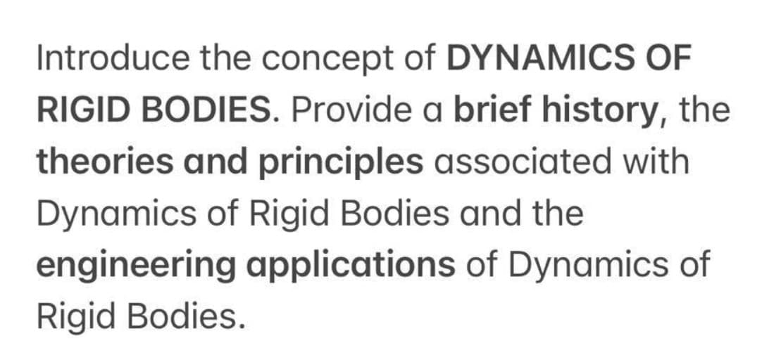 Introduce the concept of DYNAMICS OF
RIGID BODIES. Provide a brief history, the
theories and principles associated with
Dynamics of Rigid Bodies and the
engineering applications of Dynamics of
Rigid Bodies.
