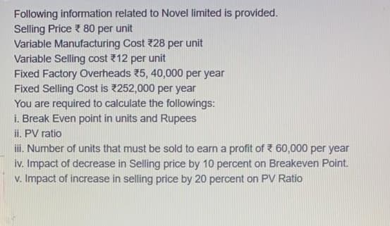 Following information related to Novel limited is provided.
Selling Price 80 per unit
Variable Manufacturing Cost 28 per unit
Variable Selling cost 12 per unit
Fixed Factory Overheads 5, 40,000 per year
Fixed Selling Cost is 252,000 per year
You are required to calculate the followings:
i. Break Even point in units and Rupees
ii. PV ratio
i. Number of units that must be sold to earn a profit of Z 60,000 per year
iv. Impact of decrease in Selling price by 10 percent on Breakeven Point.
v. Impact of increase in selling price by 20 percent on PV Ratio
