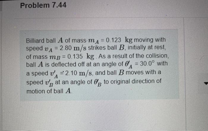 Problem 7.44
Billiard ball A of mass m = 0.123 kg moving with
speed vA = 2.80 m/s strikes ball B, initially at rest,
of mass mB = 0.135 kg As a result of the collision,
ball A is deflected off at an angle of 0, = 30.0° with
a speed v', = 2.10 m/s, and ball B moves with a
speed v, at an angle of 0, to original direction of
motion of ball A.
