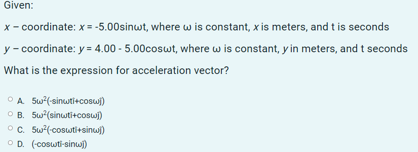 Given:
x - coordinate: x = -5.00sinwt, where w is constant, x is meters, andt is seconds
y - coordinate: y = 4.00 - 5.00coswt, where w is constant, y in meters, andt seconds
What is the expression for acceleration vector?
O A. 5w?(-sinwti+coswi)
O B. 5w?(sinwti+cosw)
O C. 5w?(-coswtî+sinwj)
O D. (-coswti-sinwi)
