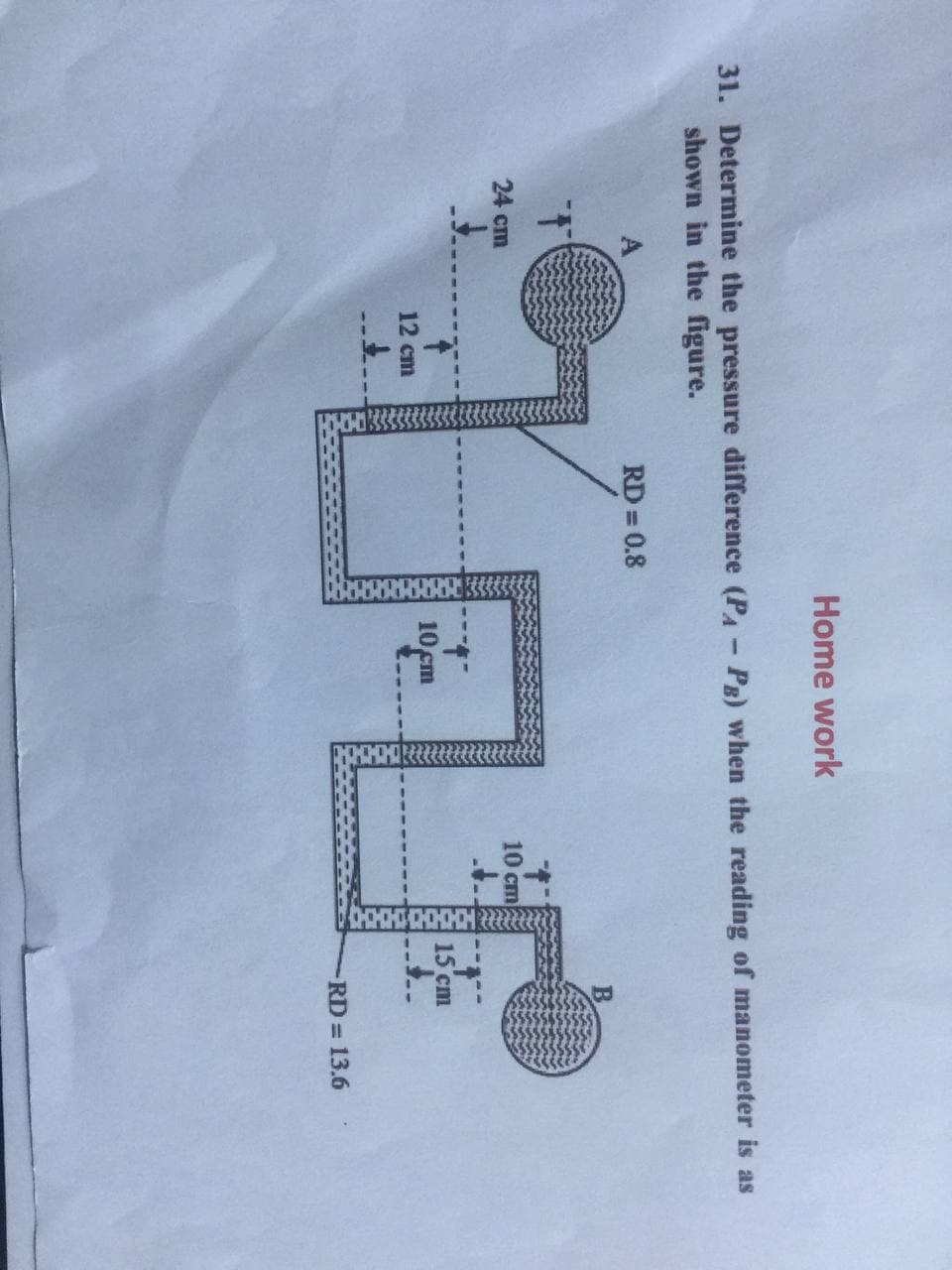 Home work
31. Determine the pressure difference (PA- PE) when the reading of manometer is as
shown in the figure.
A
RD = 0.8
%3D
B.
10 cm
24 cm
15 cm
10 cm
12 ст
RD 13.6
