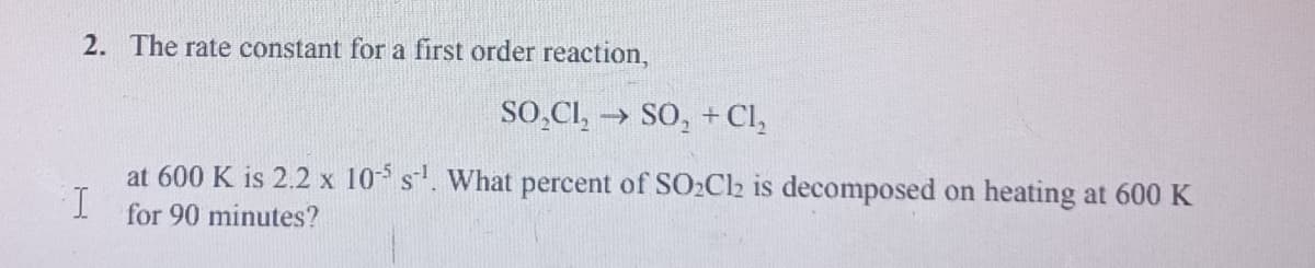 2. The rate constant for a first order reaction,
SO̟CI, → SO, +Cl,
at 600 K is 2.2 x 10 s. What percent of SO2C2 is decomposed on heating at 600 K
for 90 minutes?
