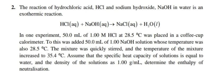 2. The reaction of hydrochloric acid, HCl and sodium hydroxide, NaOH in water is an
exothermic reaction.
HC1(aq) + NaOH(aq)→ NaCl(aq) + H,O(1)
In one experiment, 50.0 mL of 1.00 M HCI at 28.5 °C was placed in a coffee-cup
calorimeter. To this was added 50.0 mL of 1.00 NaOH solution whose temperature was
also 28.5 °C. The mixture was quickly stirred, and the temperature of the mixture
increased to 35.4 °C. Assume that the specific heat capacity of solutions is equal to
water, and the density of the solutions as 1.00 g/mL, determine the enthalpy of
neutralisation.
