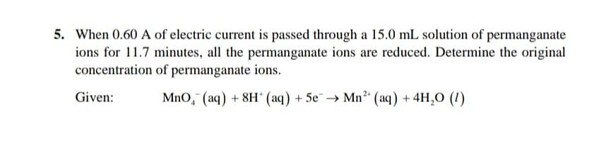 5. When 0.60 A of electric current is passed through a 15.0 mL solution of permanganate
ions for 11.7 minutes, all the permanganate ions are reduced. Determine the original
concentration of permanganate ions.
Given:
MnO, (aq) + 8H* (aq) + 5e→ Mn²" (aq) + 4H,0 (1)
