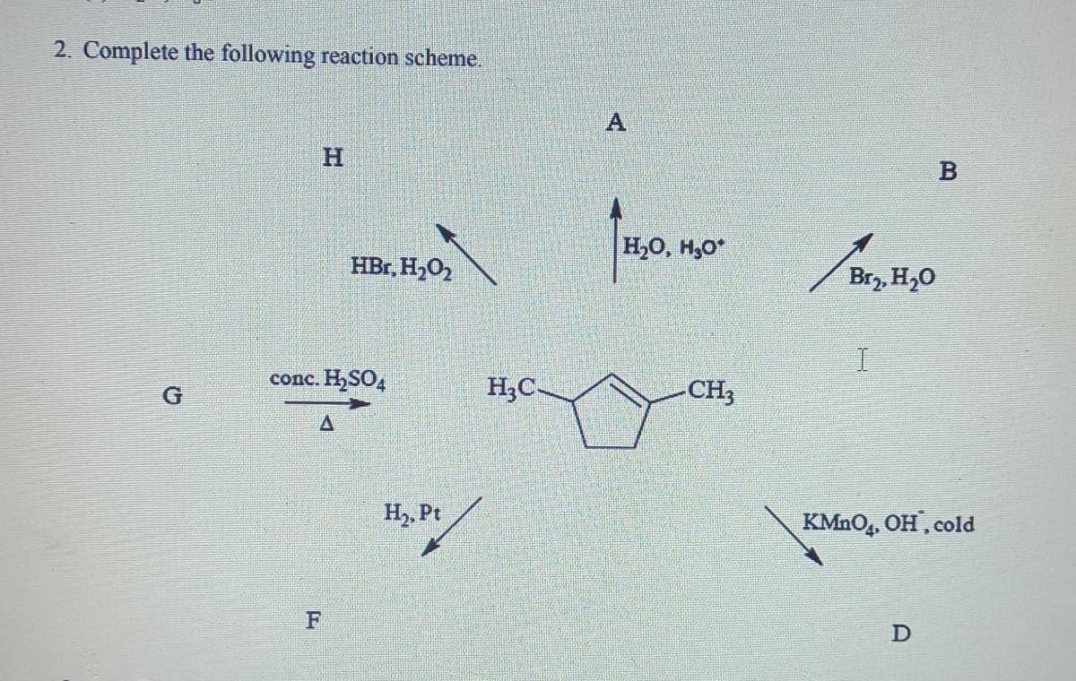 2. Complete the following reaction scheme.
H.
H,0, H,O*
HBr, H,O,
Br,, H,0
conc. H,SO,
H;C-
CH3
G
H,, Pt
KMNO,. OH, cold
