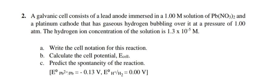 2. A galvanic cell consists of a lead anode immersed in a 1.00 M solution of Pb(NO3)2 and
a platinum cathode that has gaseous hydrogen bubbling over it at a pressure of 1.00
atm. The hydrogen ion concentration of the solution is 1.3 x 10$ M.
a. Write the cell notation for this reaction.
b. Calculate the cell potential, Ecell.
c. Predict the spontaneity of the reaction.
[E° Pb2+/Pb = - 0.13 V, E° H*/H, = 0.00 V]
