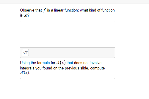 Observe that f is a linear function; what kind of function
is A?
Using the formula for 4(x) that does not involve
integrals you found on the previous slide, compute
A'(x).
