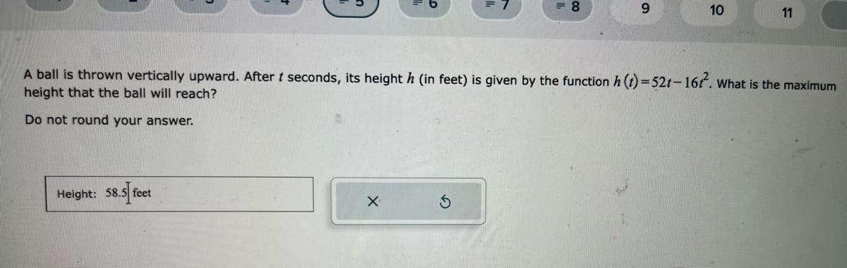 Height: 58.5 feet
= 8
X
9
10
A ball is thrown vertically upward. After t seconds, its height h (in feet) is given by the function h (t)=52t-16². What is the maximum
height that the ball will reach?
Do not round your answer.
11