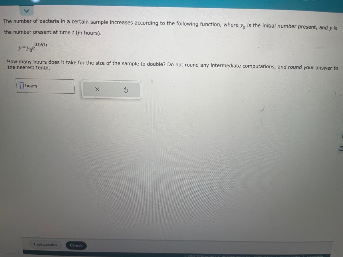 The number of bacteria in a certain sample increases according to the following function, where yo is the initial number present, and y is
the number present at time t (in hours).
0.067t
y=yoe
How many hours does it take for the size of the sample to double? Do not round any intermediate computations, and round your answer to
the nearest tenth.
hours
Explanation
Check
X
2022 McGraw Hill LLC. All Rights