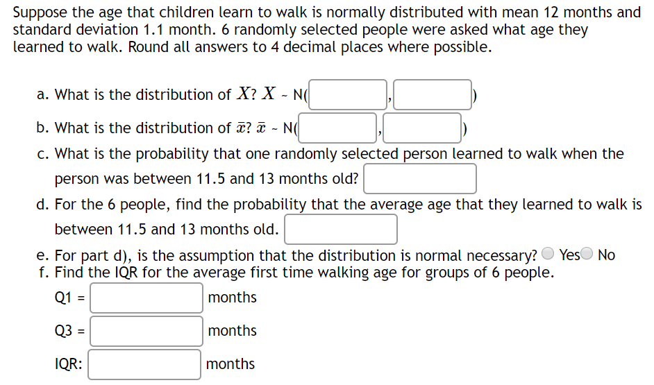 Suppose the age that children learn to walk is normally distributed with mean 12 months and
standard deviation 1.1 month. 6 randomly selected people were asked what age they
learned to walk. Round all answers to 4 decimal places where possible.
a. What is the distribution of X? X - N(
b. What is the distribution of ¤? ¤ - N(
c. What is the probability that one randomly selected person learned to walk when the
person was between 11.5 and 13 months old?
d. For the 6 people, find the probability that the average age that they learned to walk is
between 11.5 and 13 months old.
e. For part d), is the assumption that the distribution is normal necessary? O YesO No
f. Find the IQR for the average first time walking age for groups of 6 people.
Q1 =
months
Q3 =
months
IQR:
months

