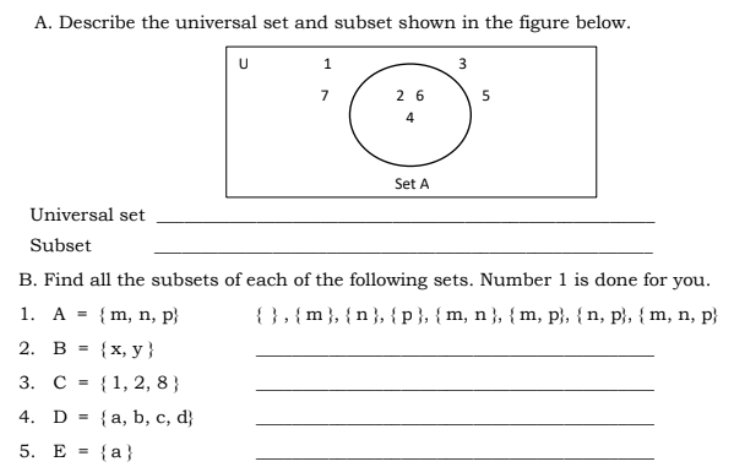 A. Describe the universal set and subset shown in the figure below.
1
3
7
2 6
5
4
Set A
Universal set
Subset
B. Find all the subsets of each of the following sets. Number 1 is done for you.
1. A = {m, n, p}
{ },{m}, {n}, { p }, { m, n }, {m, p}, { n, p}, {m, n, p}
2.
В 3
{x, y }
3. С %3D {1,2, 8}
4. D = {a, b, c, d}
%3D
5. E = {a}
%3D
