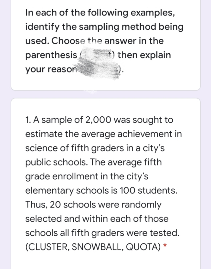 In each of the following examples,
identify the sampling method being
used. Choose the answer in the
parenthesis,
then explain
your reason
1. A sample of 2,000 was sought to
estimate the average achievement in
science of fifth graders in a city's
public schools. The average fifth
grade enrollment in the city's
elementary schools is 100 students.
Thus, 20 schools were randomly
selected and within each of those
schools all fifth graders were tested.
(CLUSTER, SNOWBALL, QUOTA) *
