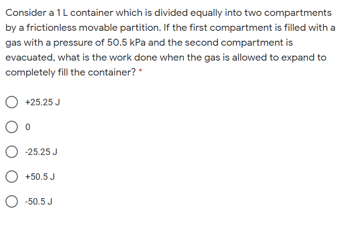 Consider a 1L container which is divided equally into two compartments
by a frictionless movable partition. If the first compartment is filled with a
gas with a pressure of 50.5 kPa and the second compartment is
evacuated, what is the work done when the gas is allowed to expand to
completely fill the container? *
+25.25 J
-25.25 J
+50.5 J
-50.5 J
