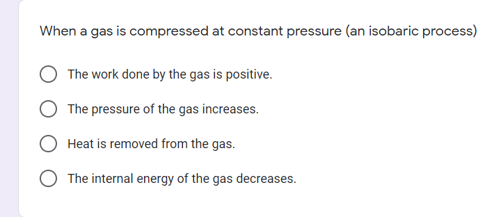 When a gas is compressed at constant pressure (an isobaric process)
The work done by the gas is positive.
The pressure of the gas increases.
Heat is removed from the gas.
The internal energy of the gas decreases.
