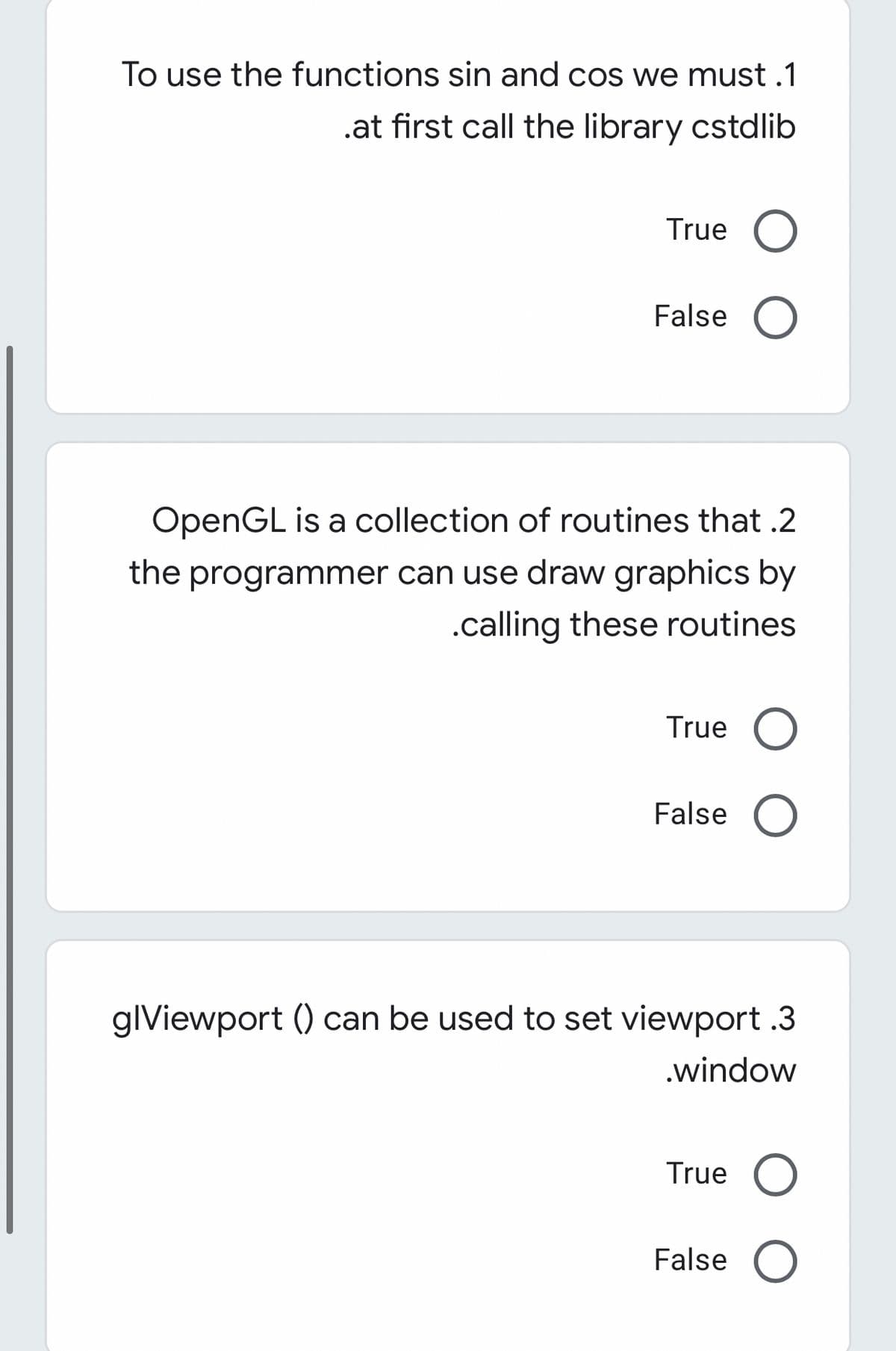 To use the functions sin and cos we must .1
.at first call the library cstdlib
True
False O
OpenGL is a collection of routines that .2
the programmer can use draw graphics by
.calling these routines
True
False
glViewport () can be used to set viewport .3
.window
True
False
