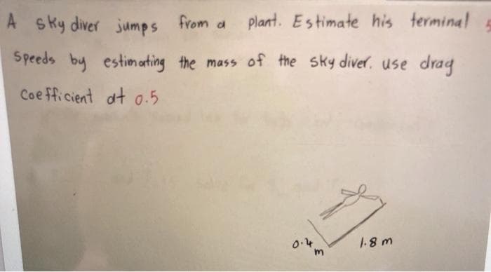 A sky diver jumps from a
plant. Estimate his terminal
Speeds by estim arting the mass of the sky diver. use drag
Coe fficient at 0.5
0.4
1-8 m
