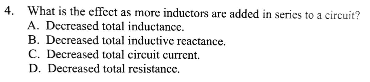 4. What is the effect as more inductors are added in series to a circuit?
A. Decreased total inductance.
B. Decreased total inductive reactance.
C. Decreased total circuit current.
D. Decreased total resistance.
