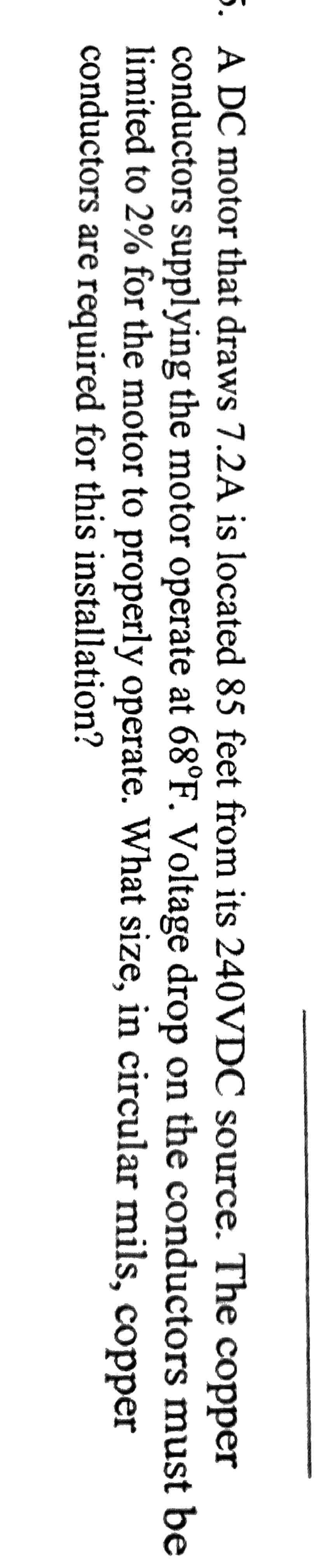 5. A DC motor that draws 7.2A is located 85 feet from its 240VDC source. The copper
conductors supplying the motor operate at 68°F. Voltage drop on the conductors must be
limited to 2% for the motor to properly operate. What size, in circular mils, copper
conductors are required for this installation?

