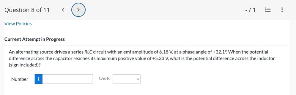 Question 8 of 11
View Policies
<
Number i
>
Current Attempt in Progress
An alternating source drives a series RLC circuit with an emf amplitude of 6.18 V, at a phase angle of +32.1°. When the potential
difference across the capacitor reaches its maximum positive value of +5.33 V, what is the potential difference across the inductor
(sign included)?
- / 1
Units
: