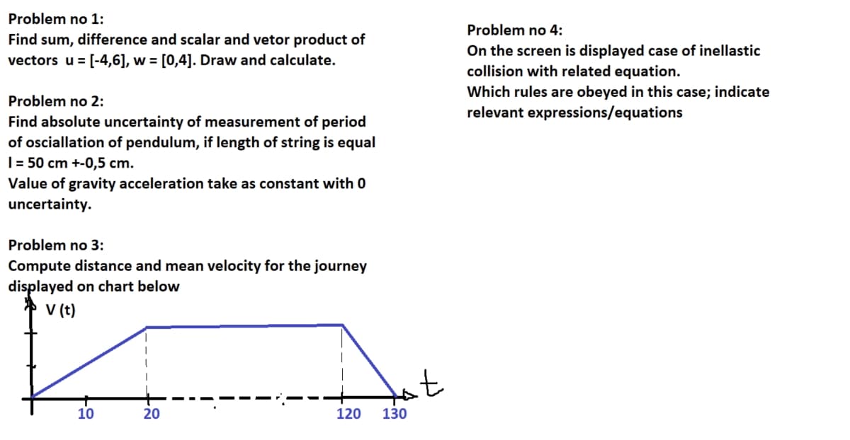 Problem no 1:
Find sum, difference and scalar and vetor product of
vectors u = [-4,6], w = [0,4]. Draw and calculate.
Problem no 2:
Find absolute uncertainty of measurement of period
of osciallation of pendulum, if length of string is equal
1 = 50 cm +-0,5 cm.
Value of gravity acceleration take as constant with 0
uncertainty.
Problem no 3:
Compute distance and mean velocity for the journey
displayed on chart below
v (t)
10
20
120 130
t
Problem no 4:
On the screen is displayed case of inellastic
collision with related equation.
Which rules are obeyed in this case; indicate
relevant expressions/equations